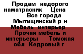 Продам  недорого наматрасник  › Цена ­ 6 500 - Все города, Мытищинский р-н Мебель, интерьер » Прочая мебель и интерьеры   . Томская обл.,Кедровый г.